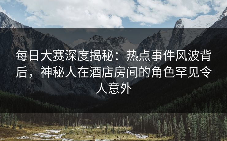 每日大赛深度揭秘：热点事件风波背后，神秘人在酒店房间的角色罕见令人意外