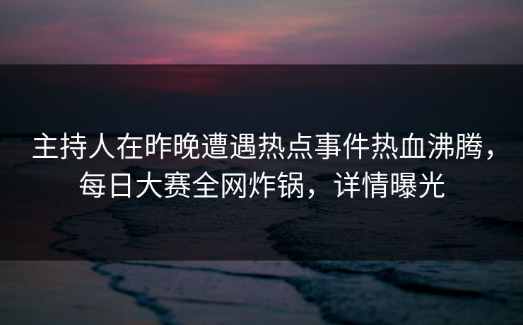 主持人在昨晚遭遇热点事件热血沸腾，每日大赛全网炸锅，详情曝光