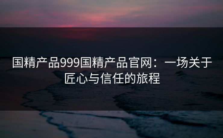 国精产品999国精产品官网：一场关于匠心与信任的旅程