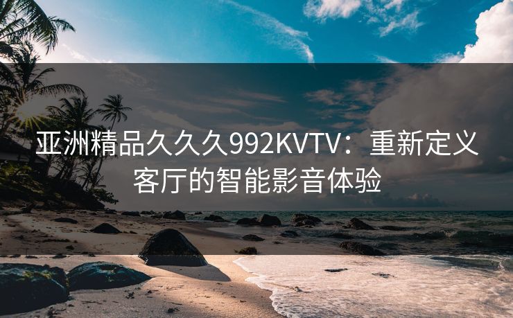 亚洲精品久久久992KVTV：重新定义客厅的智能影音体验