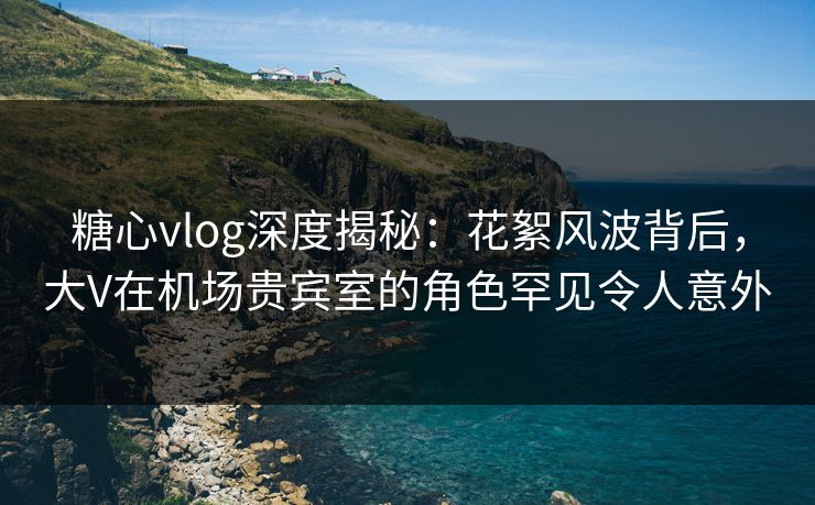 糖心vlog深度揭秘：花絮风波背后，大V在机场贵宾室的角色罕见令人意外