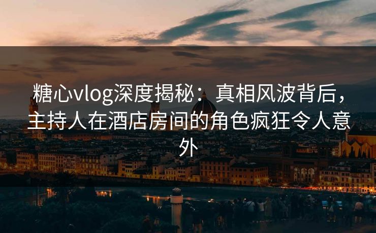 糖心vlog深度揭秘：真相风波背后，主持人在酒店房间的角色疯狂令人意外