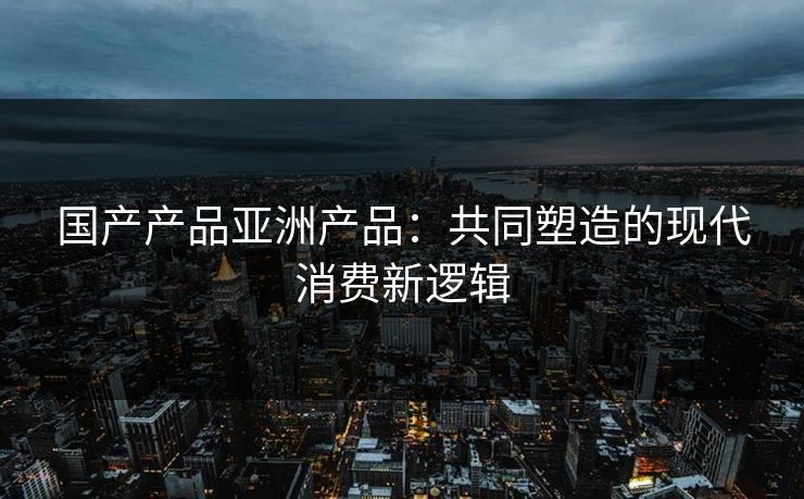 国产产品亚洲产品：共同塑造的现代消费新逻辑