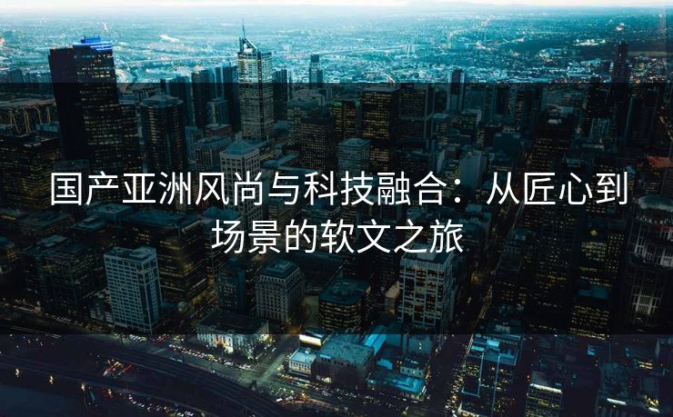 国产亚洲风尚与科技融合:从匠心到场景的软文之旅 国产亚洲风尚与科技融合:从匠心到场景的软文之旅