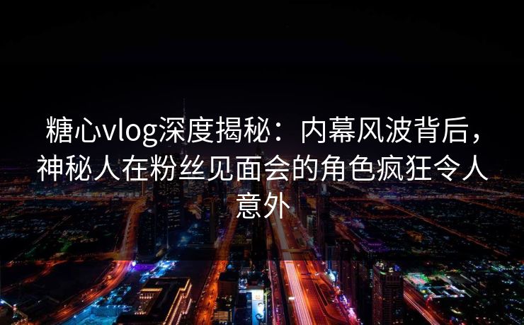 糖心vlog深度揭秘：内幕风波背后，神秘人在粉丝见面会的角色疯狂令人意外