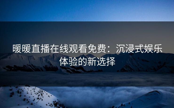 暖暖直播在线观看免费:沉浸式娱乐体验的新选择 暖暖直播在线观看免费:沉浸式娱乐体验的新选择