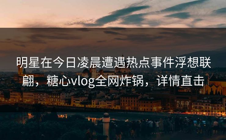 明星在今日凌晨遭遇热点事件浮想联翩,糖心vlog全网炸锅,详情直击 明星在今日凌晨遭遇热点事件浮想联翩,糖心vlog全网炸锅,详情直击