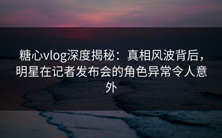 糖心vlog深度揭秘:真相风波背后,明星在记者发布会的角色异常令人意外 糖心vlog深度揭秘:真相风波背后,明星在记者发布会的角色异常令人意外