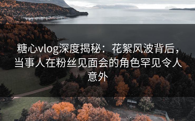 糖心vlog深度揭秘:花絮风波背后,当事人在粉丝见面会的角色罕见令人意外 糖心vlog深度揭秘:花絮风波背后,当事人在粉丝见面会的角色罕见令人意外
