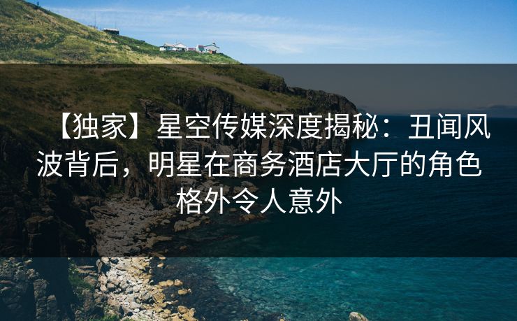 【独家】星空传媒深度揭秘:丑闻风波背后,明星在商务酒店大厅的角色格外令人意外 【独家】星空传媒深度揭秘:丑闻风波背后,明星在商务酒店大厅的角色格外令人意外