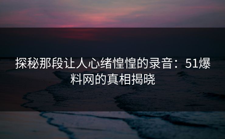 探秘那段让人心绪惶惶的录音：51爆料网的真相揭晓