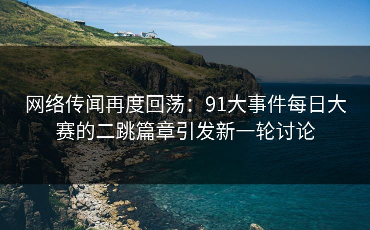 网络传闻再度回荡：91大事件每日大赛的二跳篇章引发新一轮讨论