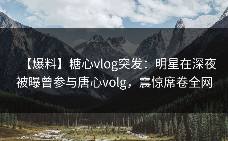 【爆料】糖心vlog突发：明星在深夜被曝曾参与唐心volg，震惊席卷全网