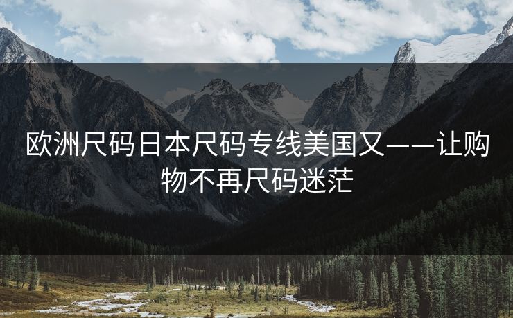 欧洲尺码日本尺码专线美国又——让购物不再尺码迷茫 欧洲尺码日本尺码专线美国又——让购物不再尺码迷茫