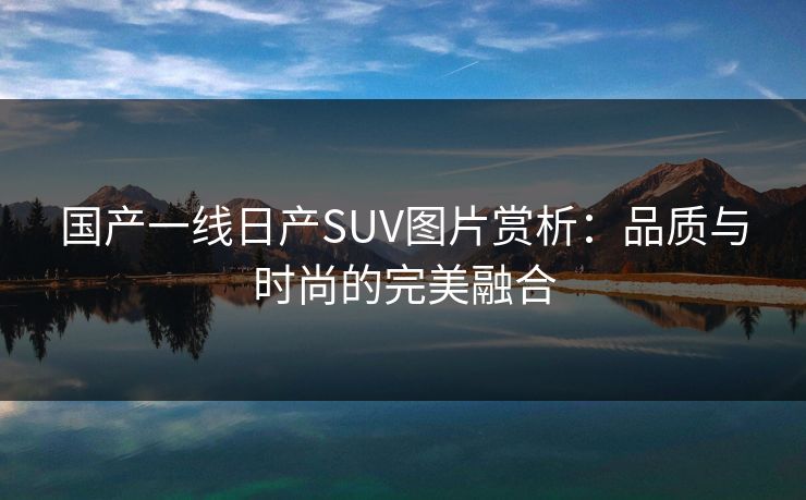 国产一线日产SUV图片赏析:品质与时尚的完美融合 国产一线日产SUV图片赏析:品质与时尚的完美融合