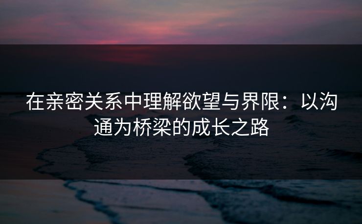 在亲密关系中理解欲望与界限：以沟通为桥梁的成长之路