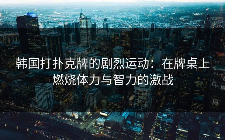 韩国打扑克牌的剧烈运动：在牌桌上燃烧体力与智力的激战