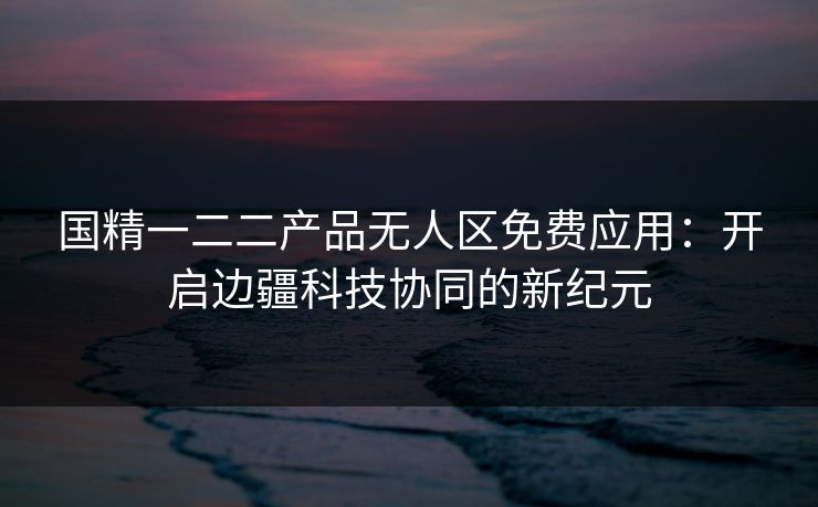 国精一二二产品无人区免费应用:开启边疆科技协同的新纪元 国精一二二产品无人区免费应用:开启边疆科技协同的新纪元