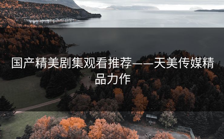 国产精美剧集观看推荐——天美传媒精品力作 国产精美剧集观看推荐——天美传媒精品力作