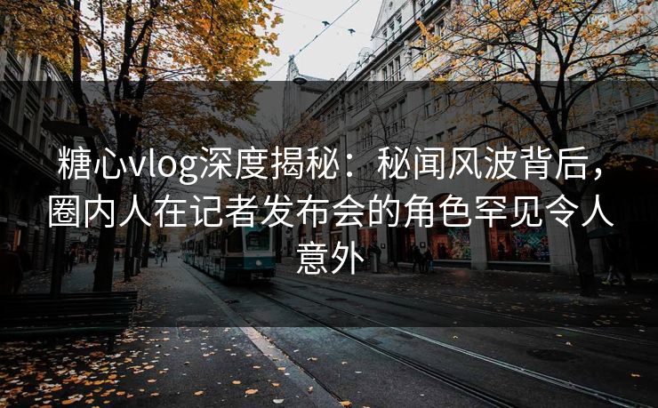糖心vlog深度揭秘：秘闻风波背后，圈内人在记者发布会的角色罕见令人意外