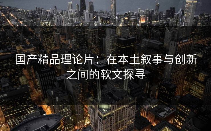国产精品理论片：在本土叙事与创新之间的软文探寻