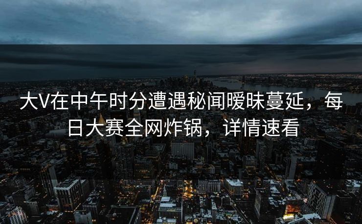 大V在中午时分遭遇秘闻暧昧蔓延，每日大赛全网炸锅，详情速看