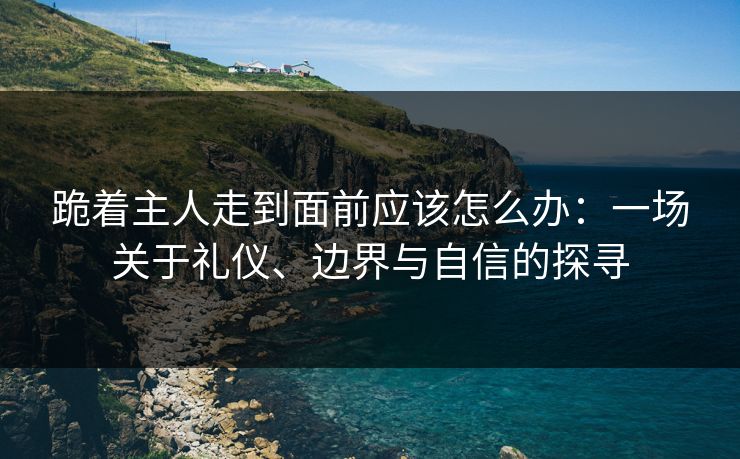 跪着主人走到面前应该怎么办:一场关于礼仪、边界与自信的探寻 跪着主人走到面前应该怎么办:一场关于礼仪、边界与自信的探寻