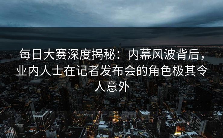 每日大赛深度揭秘：内幕风波背后，业内人士在记者发布会的角色极其令人意外
