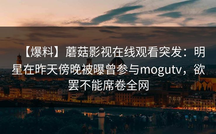 【爆料】蘑菇影视在线观看突发:明星在昨天傍晚被曝曾参与mogutv,欲罢不能席卷全网 【爆料】蘑菇影视在线观看突发:明星在昨天傍晚被曝曾参与mogutv,欲罢不能席卷全网