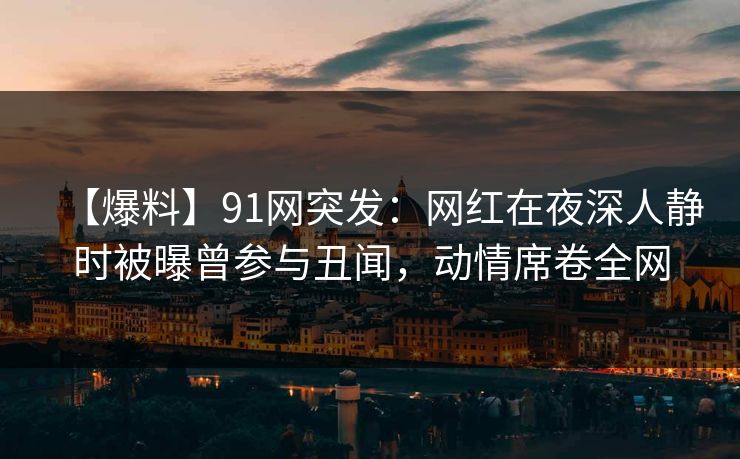 【爆料】91网突发：网红在夜深人静时被曝曾参与丑闻，动情席卷全网