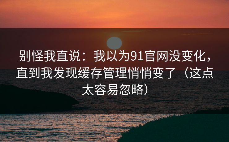 别怪我直说:我以为91官网没变化,直到我发现缓存管理悄悄变了(这点太容易忽略) 别怪我直说:我以为91官网没变化,直到我发现缓存管理悄悄变了(这点太容易忽略)