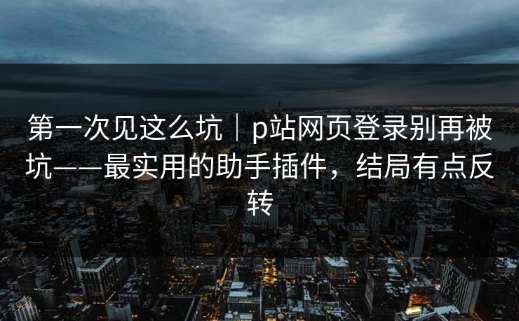 第一次见这么坑｜p站网页登录别再被坑——最实用的助手插件，结局有点反转