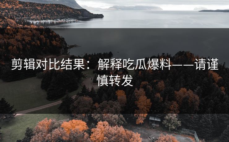 剪辑对比结果：解释吃瓜爆料——请谨慎转发