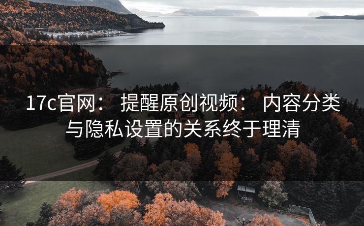 17c官网： 提醒原创视频： 内容分类与隐私设置的关系终于理清