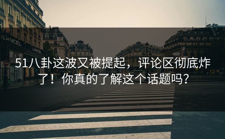 51八卦这波又被提起，评论区彻底炸了！你真的了解这个话题吗？